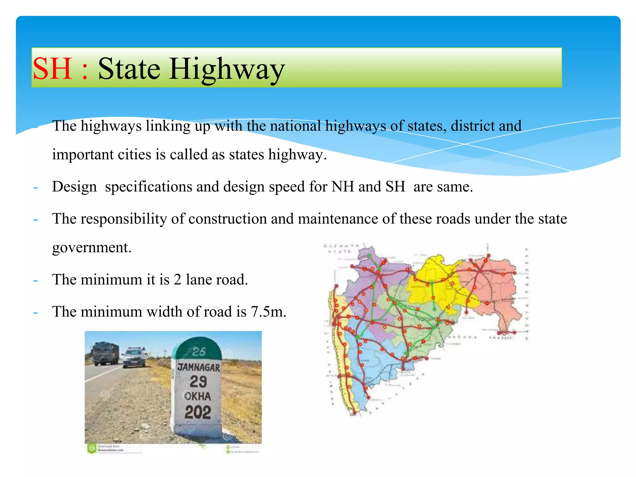 - The highways linking up with the national highways of states, district and
important cities is called as states highway.
- Design specifications and design speed for NH and SH are same.
- The responsibility of construction and maintenance of these roads under the state
government.
- The minimum it is 2 lane road.
- The minimum width of road is 7.5m.
SH : State Highway
 