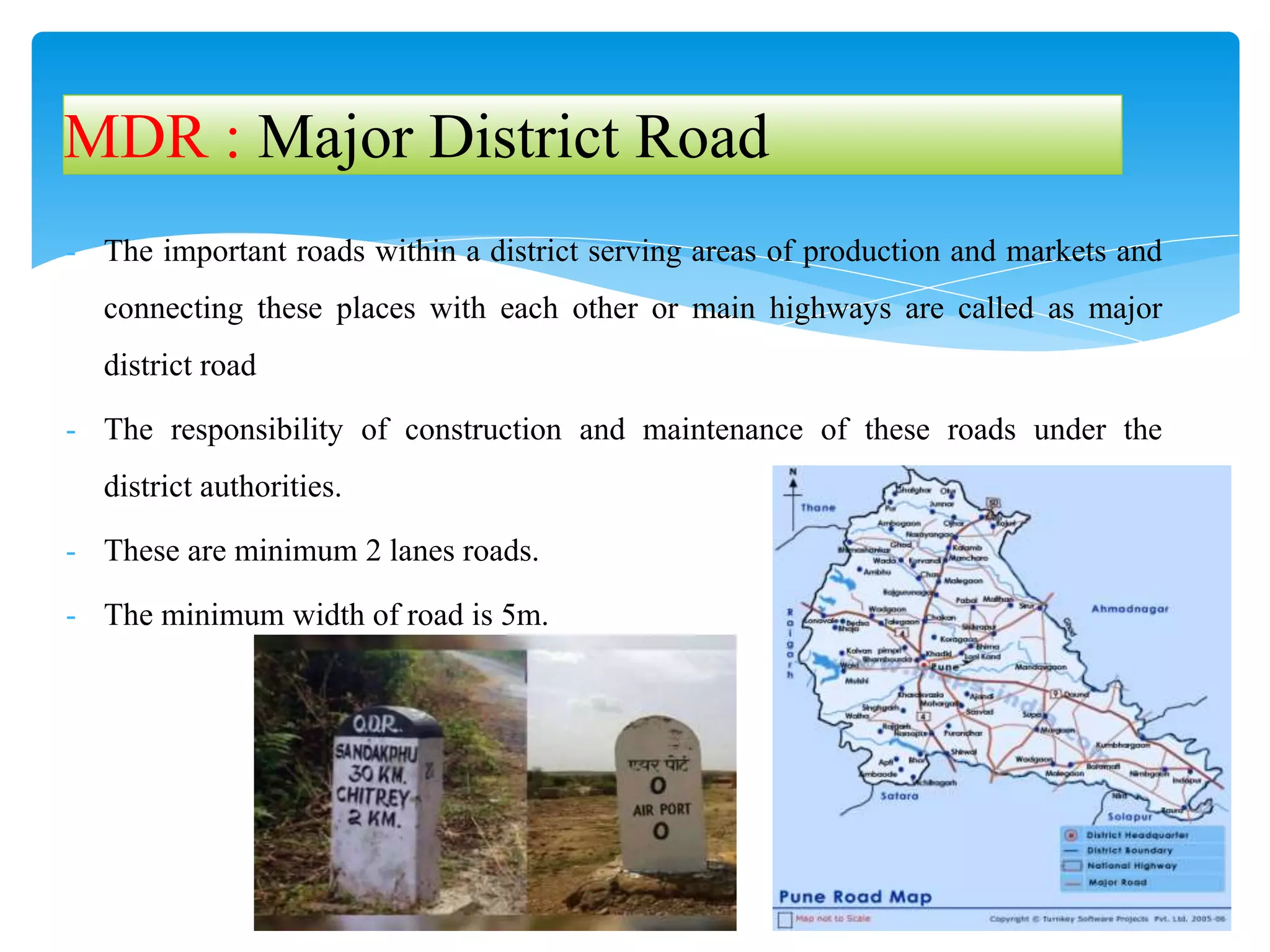 - The important roads within a district serving areas of production and markets and
connecting these places with each other or main highways are called as major
district road
- The responsibility of construction and maintenance of these roads under the
district authorities.
- These are minimum 2 lanes roads.
- The minimum width of road is 5m.
MDR : Major District Road
 