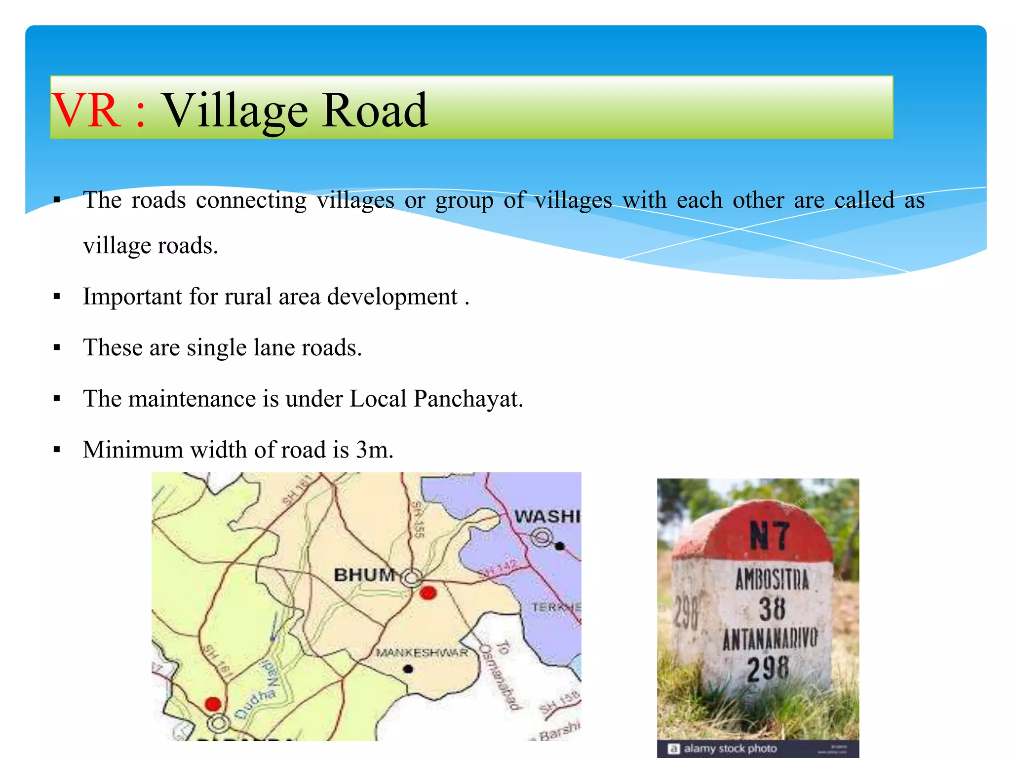 ▪ The roads connecting villages or group of villages with each other are called as
village roads.
▪ Important for rural area development .
▪ These are single lane roads.
▪ The maintenance is under Local Panchayat.
▪ Minimum width of road is 3m.
VR : Village Road
 