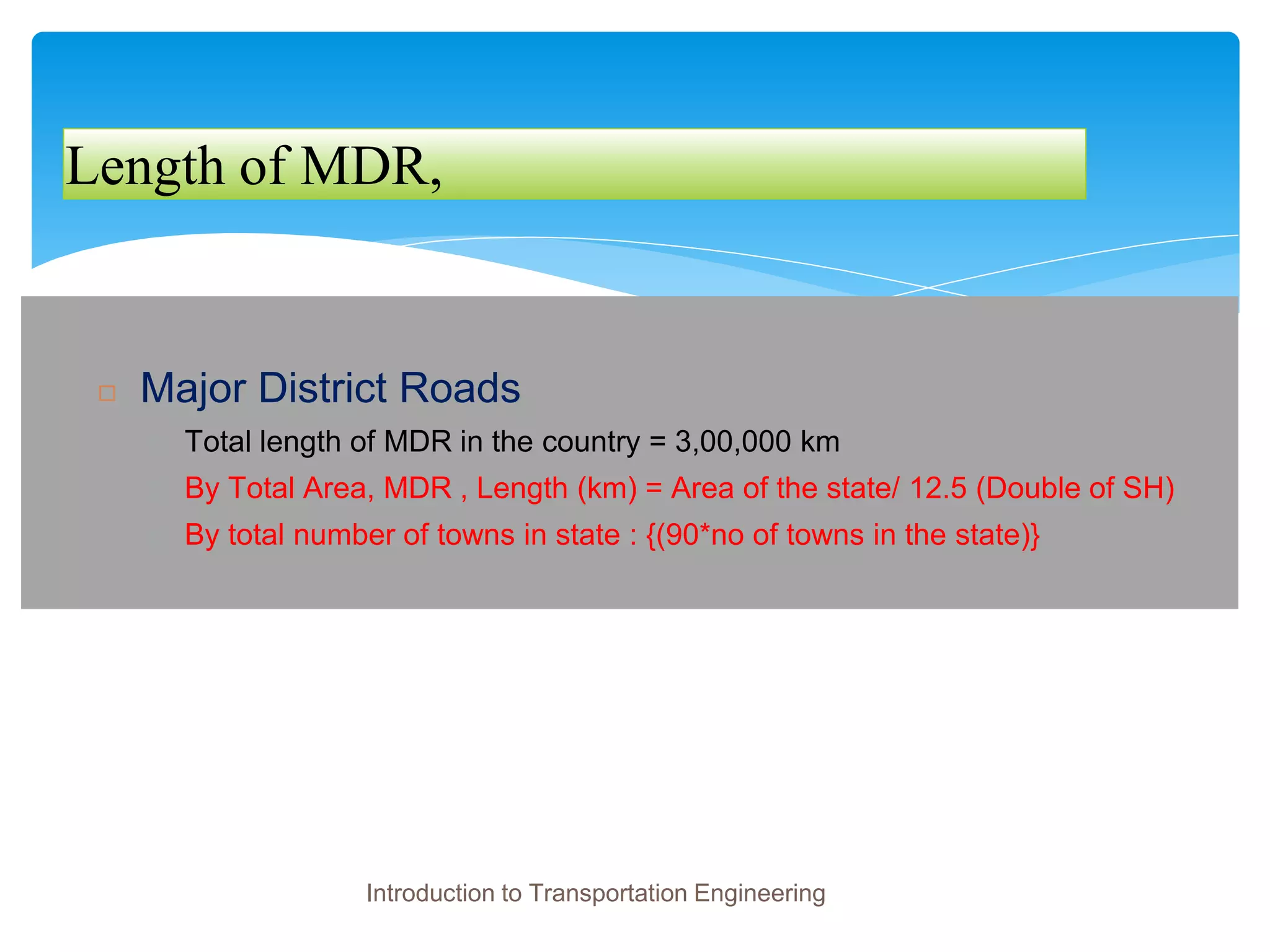 Length of MDR,
◻ Major District Roads
� Total length of MDR in the country = 3,00,000 km
� By Total Area, MDR , Length (km) = Area of the state/ 12.5 (Double of SH)
� By total number of towns in state : {(90*no of towns in the state)}
Introduction to Transportation Engineering
 