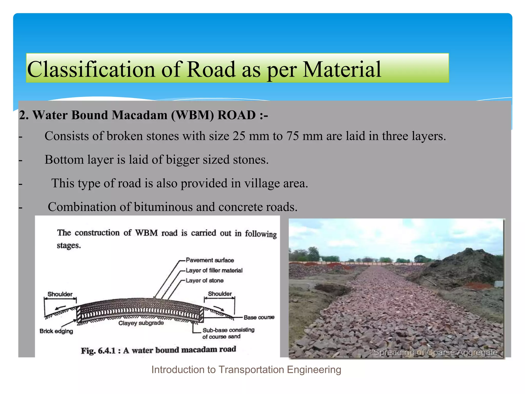 Classification of Road as per Material
2. Water Bound Macadam (WBM) ROAD :-
- Consists of broken stones with size 25 mm to 75 mm are laid in three layers.
- Bottom layer is laid of bigger sized stones.
- This type of road is also provided in village area.
- Combination of bituminous and concrete roads.
Introduction to Transportation Engineering
 