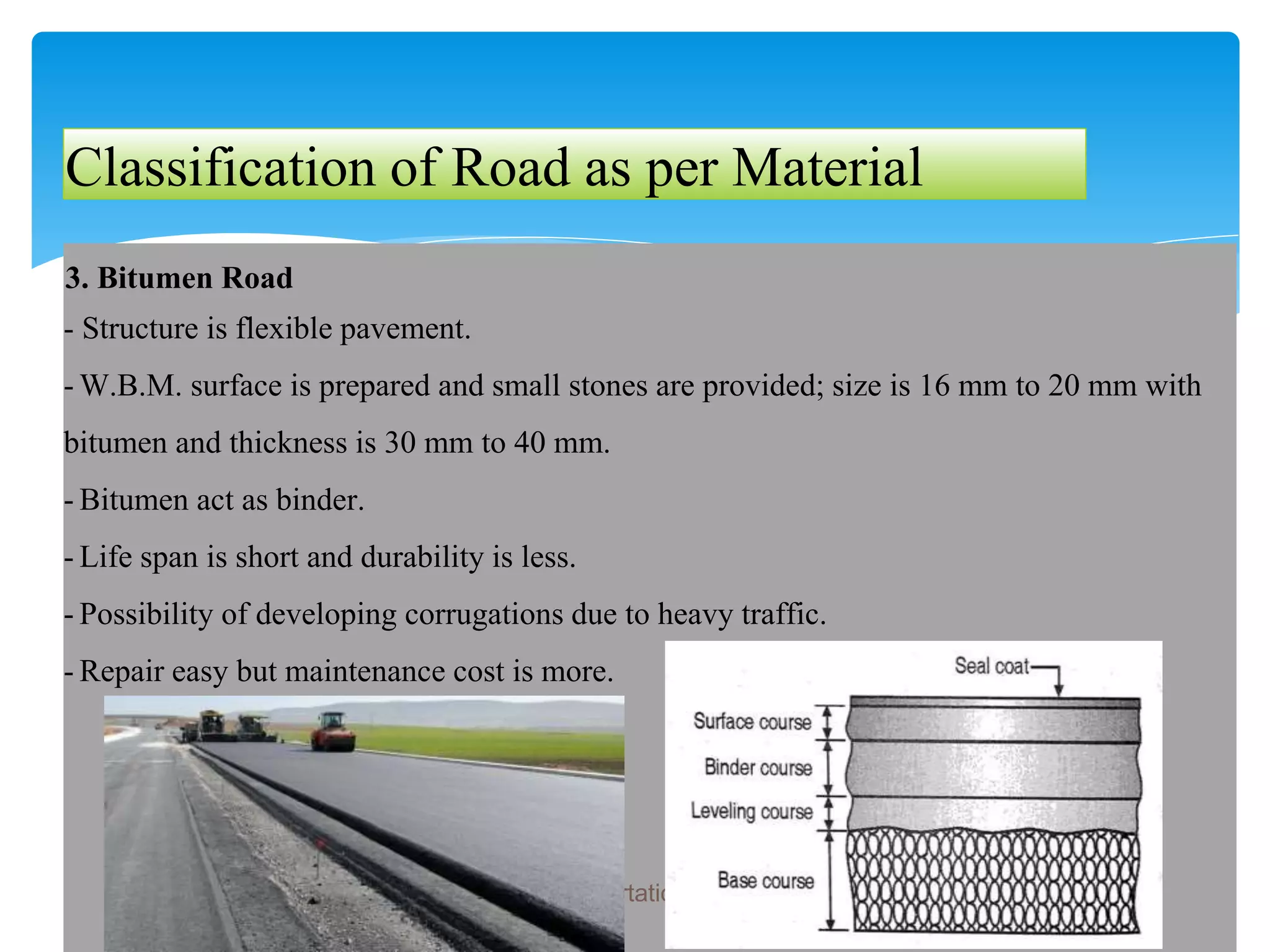 Classification of Road as per Material
3. Bitumen Road
- Structure is flexible pavement.
- W.B.M. surface is prepared and small stones are provided; size is 16 mm to 20 mm with
bitumen and thickness is 30 mm to 40 mm.
- Bitumen act as binder.
- Life span is short and durability is less.
- Possibility of developing corrugations due to heavy traffic.
- Repair easy but maintenance cost is more.
Introduction to Transportation Engineering
 