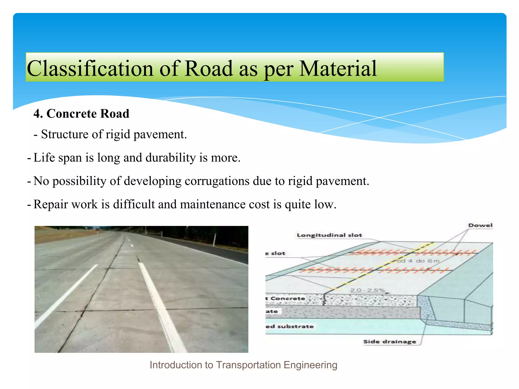 Classification of Road as per Material
4. Concrete Road
- Structure of rigid pavement.
- Life span is long and durability is more.
- No possibility of developing corrugations due to rigid pavement.
- Repair work is difficult and maintenance cost is quite low.
Introduction to Transportation Engineering
 