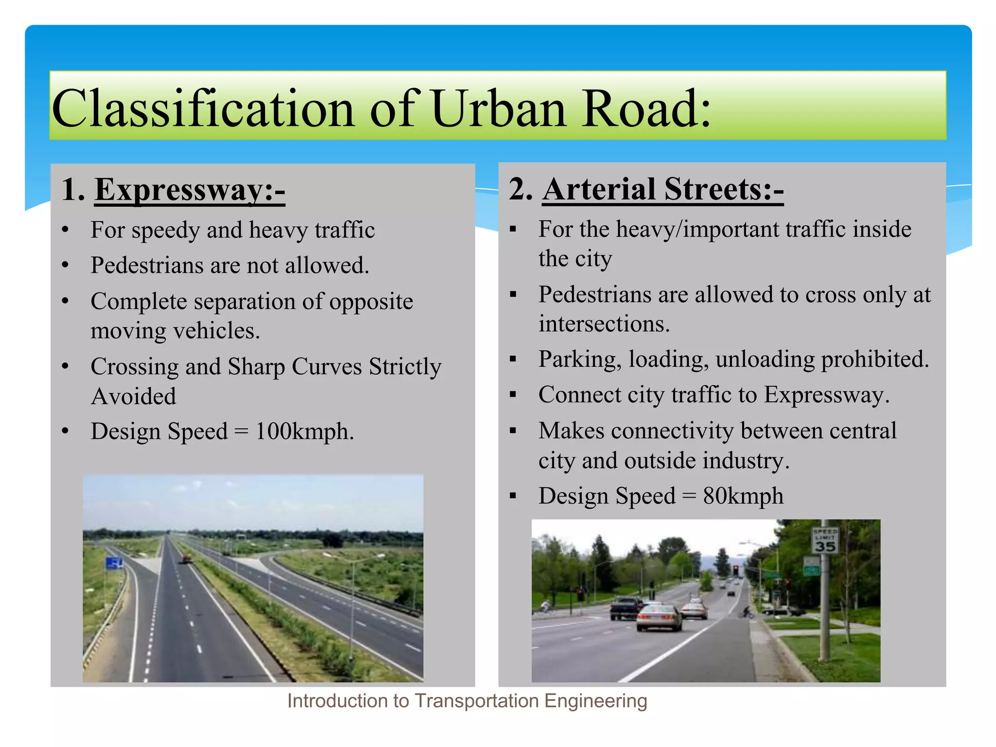Classification of Urban Road:
1. Expressway:-
• For speedy and heavy traffic
• Pedestrians are not allowed.
• Complete separation of opposite
moving vehicles.
• Crossing and Sharp Curves Strictly
Avoided
• Design Speed = 100kmph.
2. Arterial Streets:-
▪ For the heavy/important traffic inside
the city
▪ Pedestrians are allowed to cross only at
intersections.
▪ Parking, loading, unloading prohibited.
▪ Connect city traffic to Expressway.
▪ Makes connectivity between central
city and outside industry.
▪ Design Speed = 80kmph
Introduction to Transportation Engineering
 