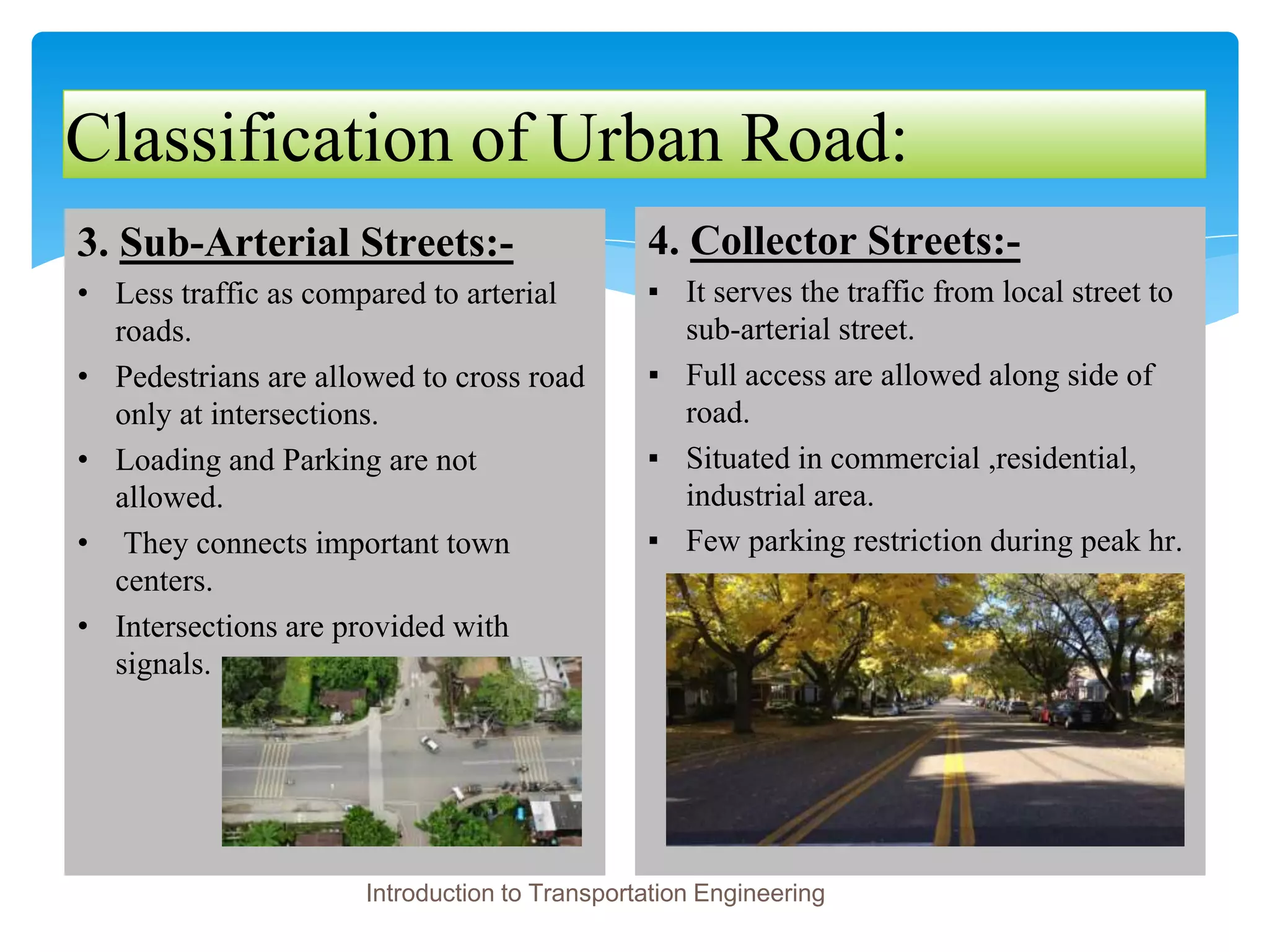 Classification of Urban Road:
3. Sub-Arterial Streets:-
• Less traffic as compared to arterial
roads.
• Pedestrians are allowed to cross road
only at intersections.
• Loading and Parking are not
allowed.
• They connects important town
centers.
• Intersections are provided with
signals.
4. Collector Streets:-
▪ It serves the traffic from local street to
sub-arterial street.
▪ Full access are allowed along side of
road.
▪ Situated in commercial ,residential,
industrial area.
▪ Few parking restriction during peak hr.
Introduction to Transportation Engineering
 