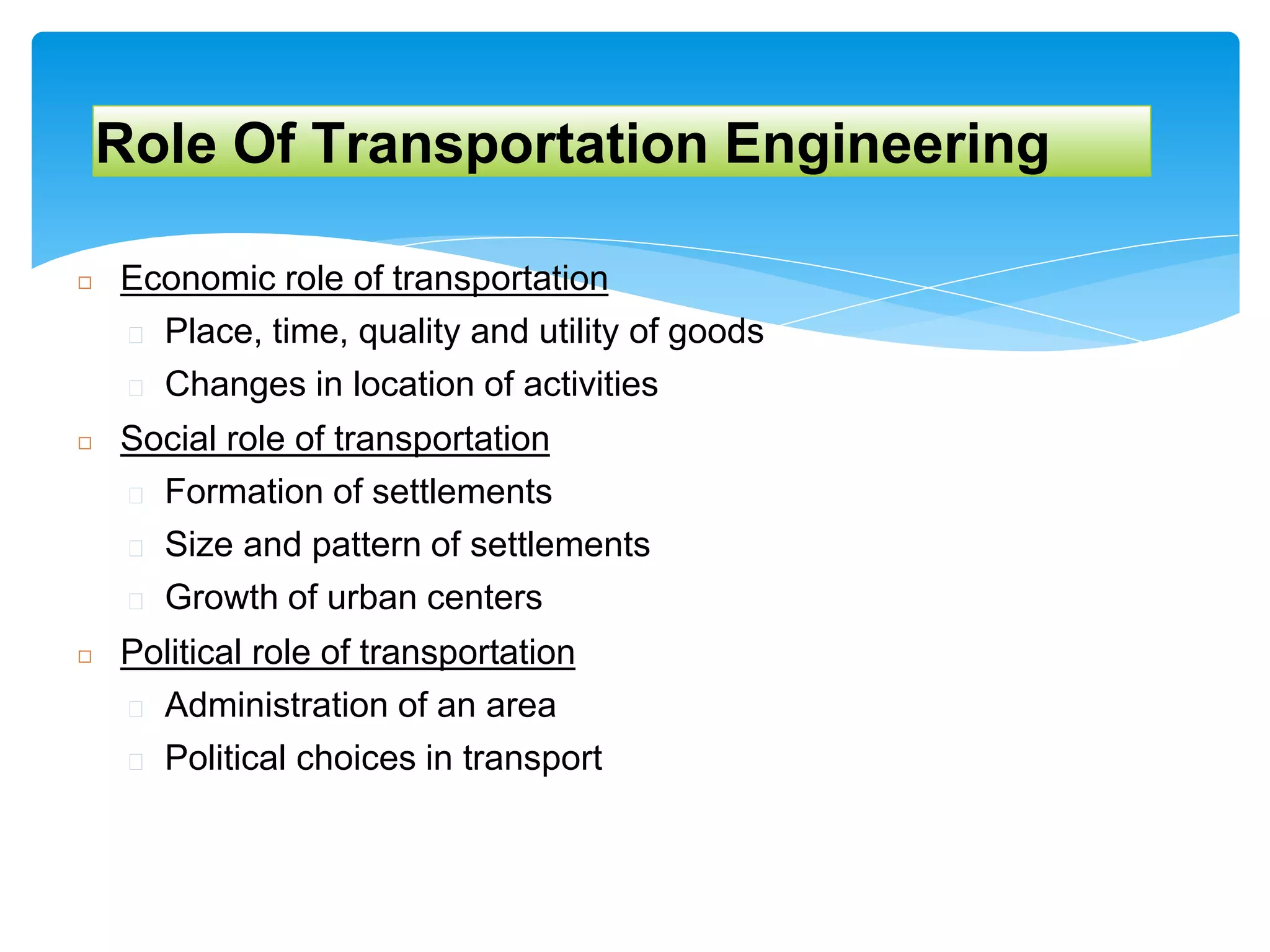 Role Of Transportation Engineering
◻ Economic role of transportation
� Place, time, quality and utility of goods
� Changes in location of activities
◻ Social role of transportation
� Formation of settlements
� Size and pattern of settlements
� Growth of urban centers
◻ Political role of transportation
� Administration of an area
� Political choices in transport
 