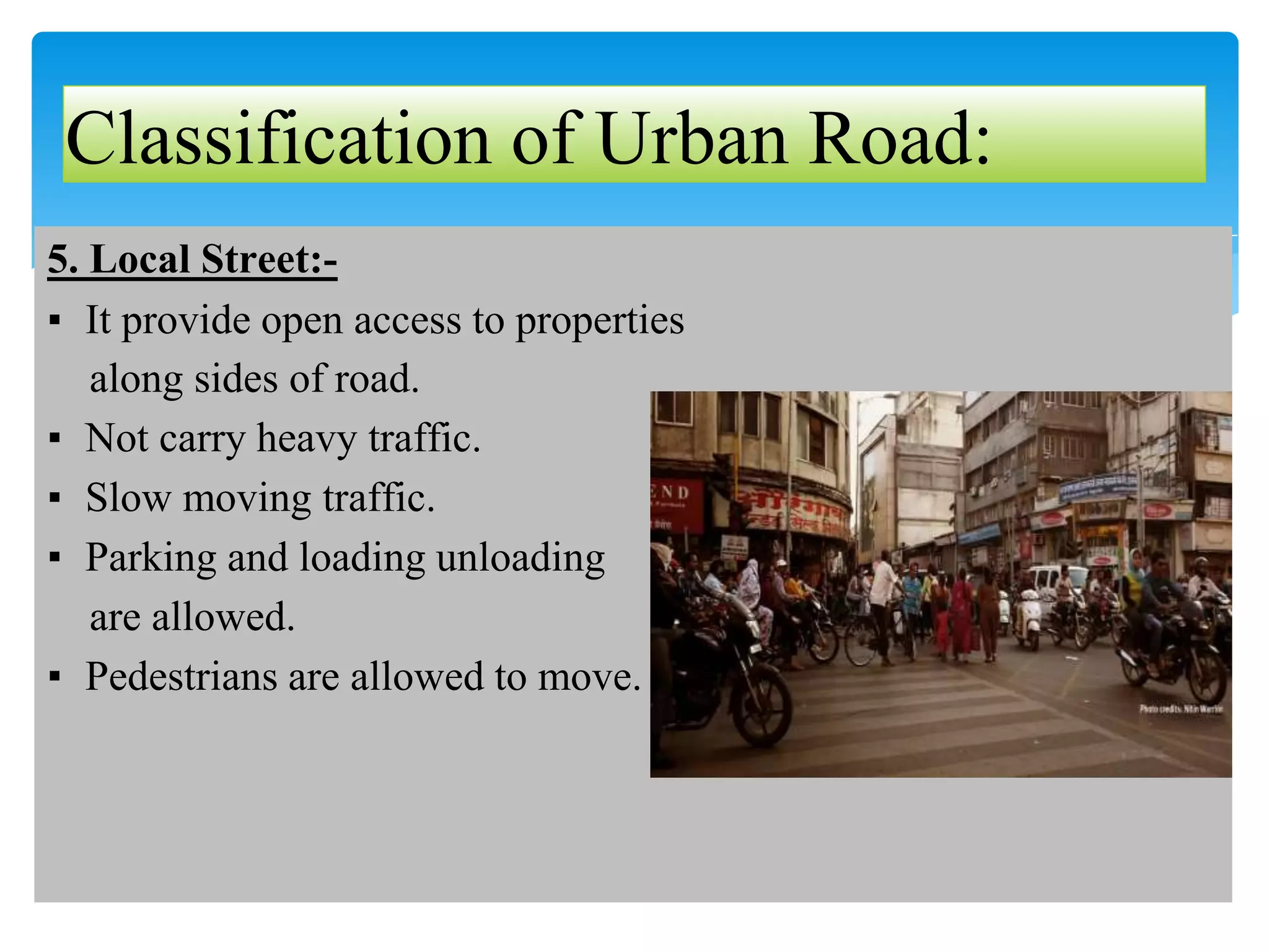 5. Local Street:-
▪ It provide open access to properties
along sides of road.
▪ Not carry heavy traffic.
▪ Slow moving traffic.
▪ Parking and loading unloading
are allowed.
▪ Pedestrians are allowed to move.
Classification of Urban Road:
 