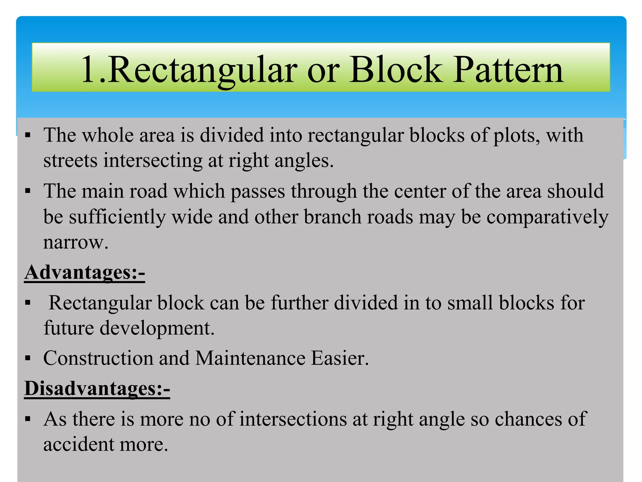 ▪ The whole area is divided into rectangular blocks of plots, with
streets intersecting at right angles.
▪ The main road which passes through the center of the area should
be sufficiently wide and other branch roads may be comparatively
narrow.
Advantages:-
▪ Rectangular block can be further divided in to small blocks for
future development.
▪ Construction and Maintenance Easier.
Disadvantages:-
▪ As there is more no of intersections at right angle so chances of
accident more.
1.Rectangular or Block Pattern
 