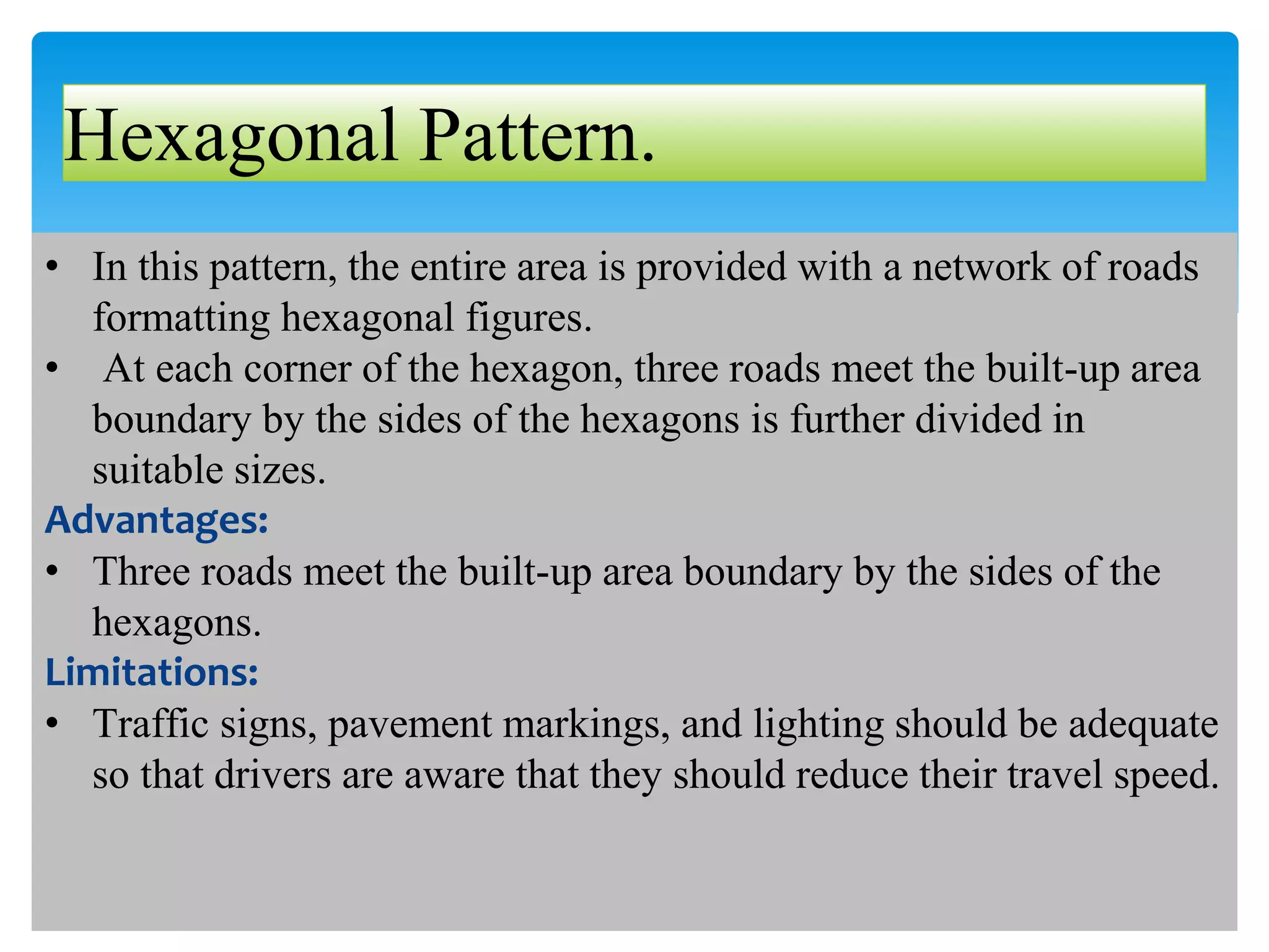 Hexagonal Pattern.
• In this pattern, the entire area is provided with a network of roads
formatting hexagonal figures.
• At each corner of the hexagon, three roads meet the built-up area
boundary by the sides of the hexagons is further divided in
suitable sizes.
Advantages:
• Three roads meet the built-up area boundary by the sides of the
hexagons.
Limitations:
• Traffic signs, pavement markings, and lighting should be adequate
so that drivers are aware that they should reduce their travel speed.
 