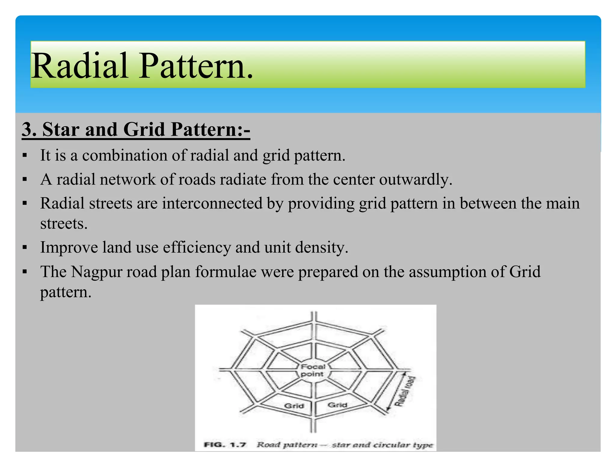 Radial Pattern.
3. Star and Grid Pattern:-
▪ It is a combination of radial and grid pattern.
▪ A radial network of roads radiate from the center outwardly.
▪ Radial streets are interconnected by providing grid pattern in between the main
streets.
▪ Improve land use efficiency and unit density.
▪ The Nagpur road plan formulae were prepared on the assumption of Grid
pattern.
 