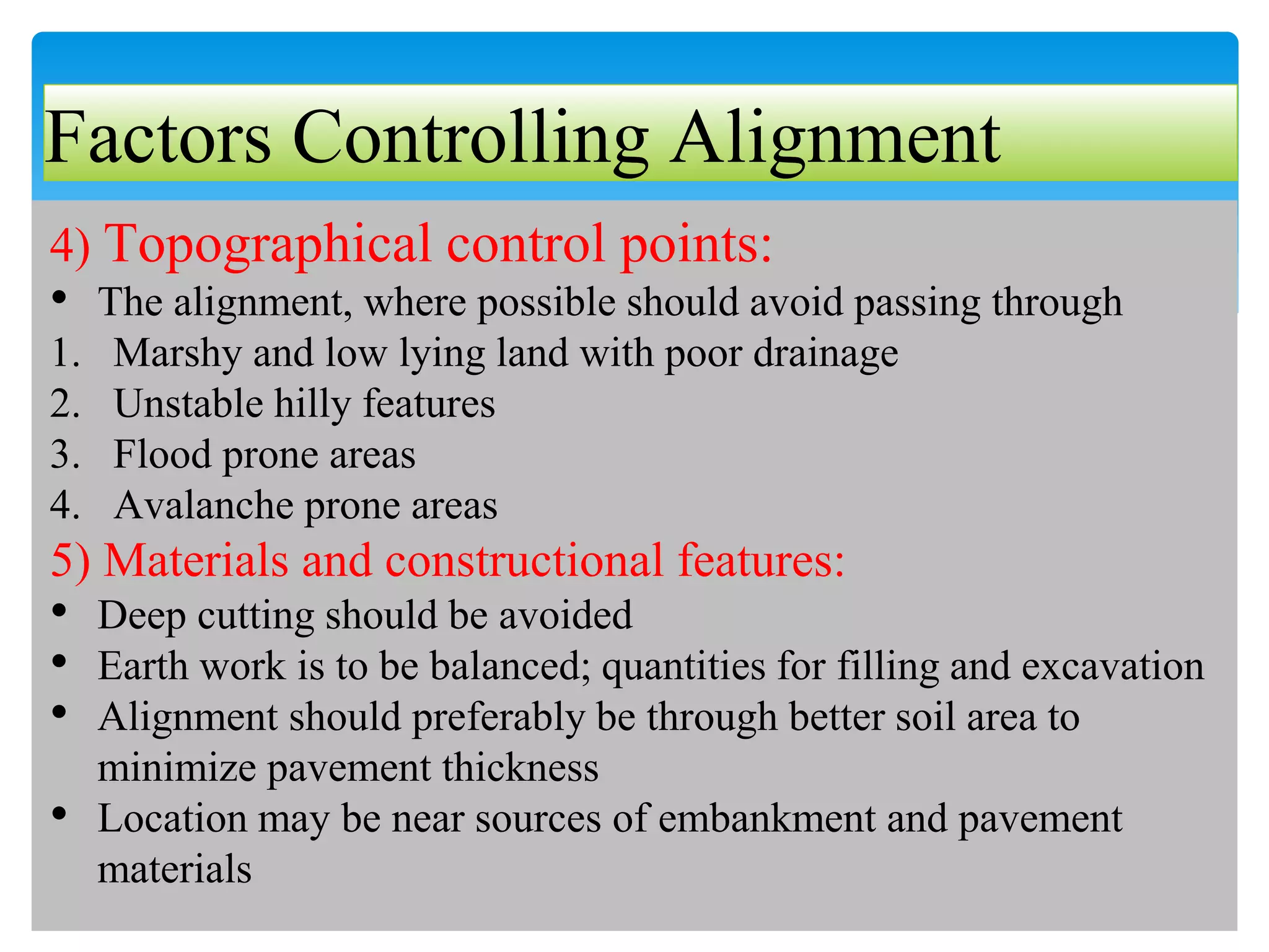 Factors Controlling Alignment
4) Topographical control points:
• The alignment, where possible should avoid passing through
1. Marshy and low lying land with poor drainage
2. Unstable hilly features
3. Flood prone areas
4. Avalanche prone areas
5) Materials and constructional features:
• Deep cutting should be avoided
• Earth work is to be balanced; quantities for filling and excavation
• Alignment should preferably be through better soil area to
minimize pavement thickness
• Location may be near sources of embankment and pavement
materials
 