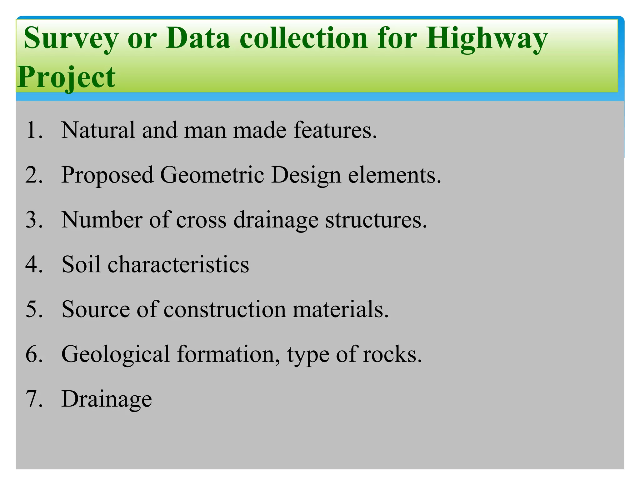 Survey or Data collection for Highway
Project
1. Natural and man made features.
2. Proposed Geometric Design elements.
3. Number of cross drainage structures.
4. Soil characteristics
5. Source of construction materials.
6. Geological formation, type of rocks.
7. Drainage
 
