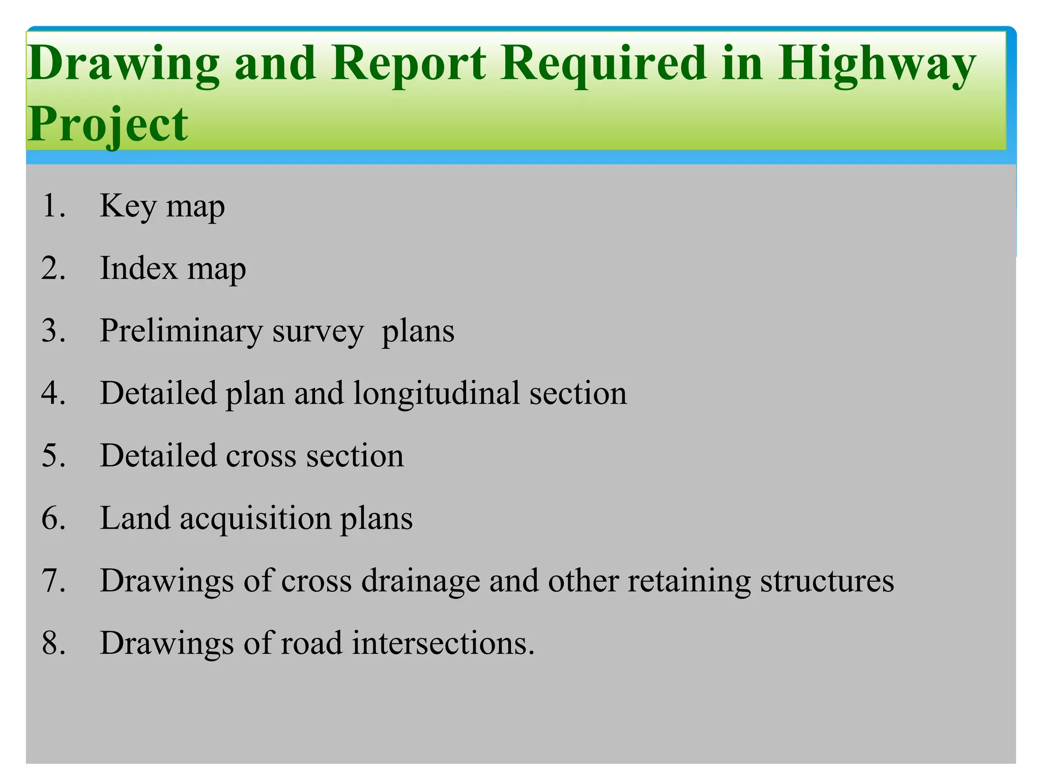 Drawing and Report Required in Highway
Project
1. Key map
2. Index map
3. Preliminary survey plans
4. Detailed plan and longitudinal section
5. Detailed cross section
6. Land acquisition plans
7. Drawings of cross drainage and other retaining structures
8. Drawings of road intersections.
 