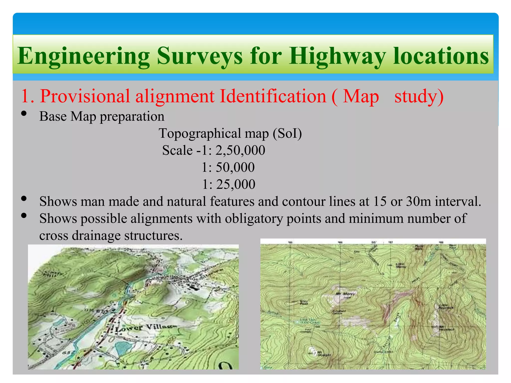 Engineering Surveys for Highway locations
1. Provisional alignment Identification ( Map study)
• Base Map preparation
Topographical map (SoI)
Scale -1: 2,50,000
1: 50,000
1: 25,000
• Shows man made and natural features and contour lines at 15 or 30m interval.
• Shows possible alignments with obligatory points and minimum number of
cross drainage structures.
 