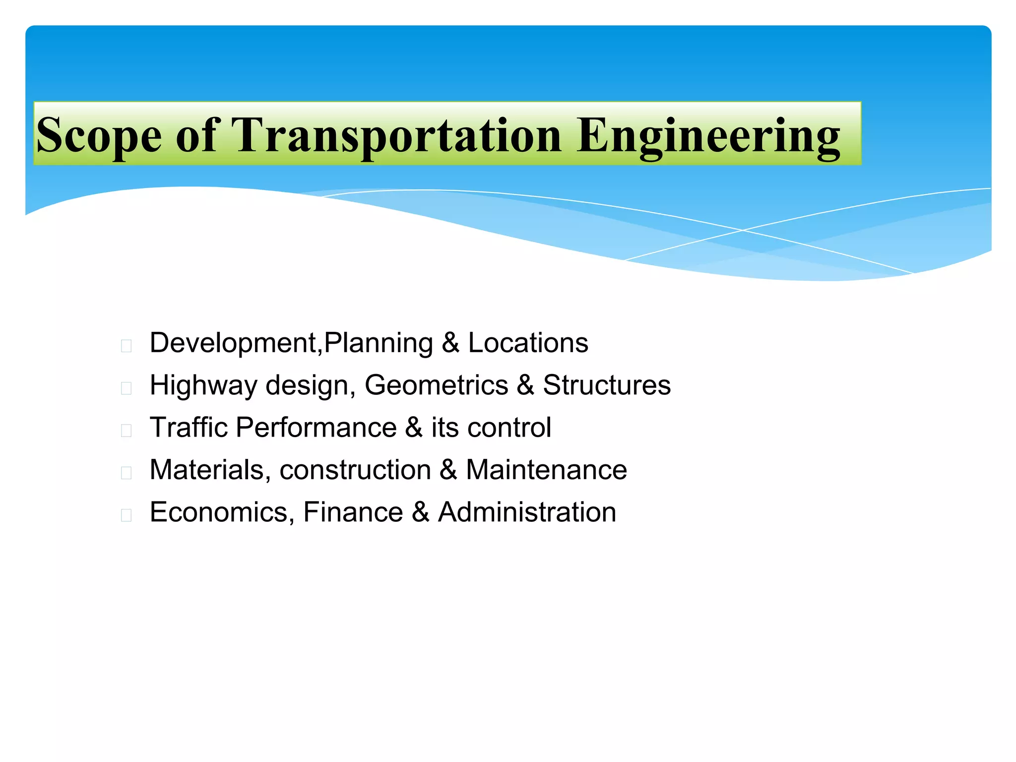 Scope of Transportation Engineering
� Development,Planning & Locations
� Highway design, Geometrics & Structures
� Traffic Performance & its control
� Materials, construction & Maintenance
� Economics, Finance & Administration
 