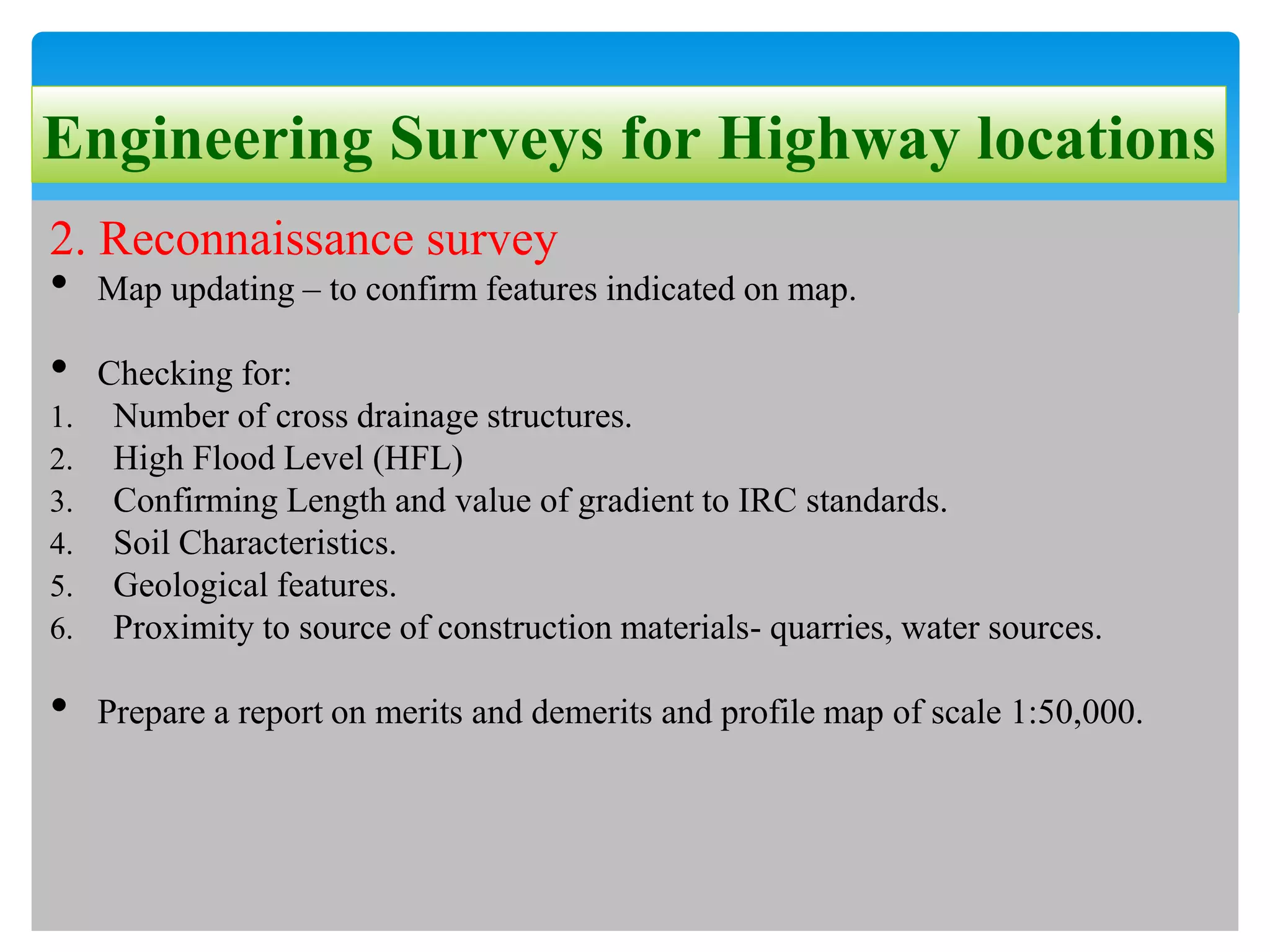 Engineering Surveys for Highway locations
2. Reconnaissance survey
• Map updating – to confirm features indicated on map.
• Checking for:
1. Number of cross drainage structures.
2. High Flood Level (HFL)
3. Confirming Length and value of gradient to IRC standards.
4. Soil Characteristics.
5. Geological features.
6. Proximity to source of construction materials- quarries, water sources.
• Prepare a report on merits and demerits and profile map of scale 1:50,000.
 