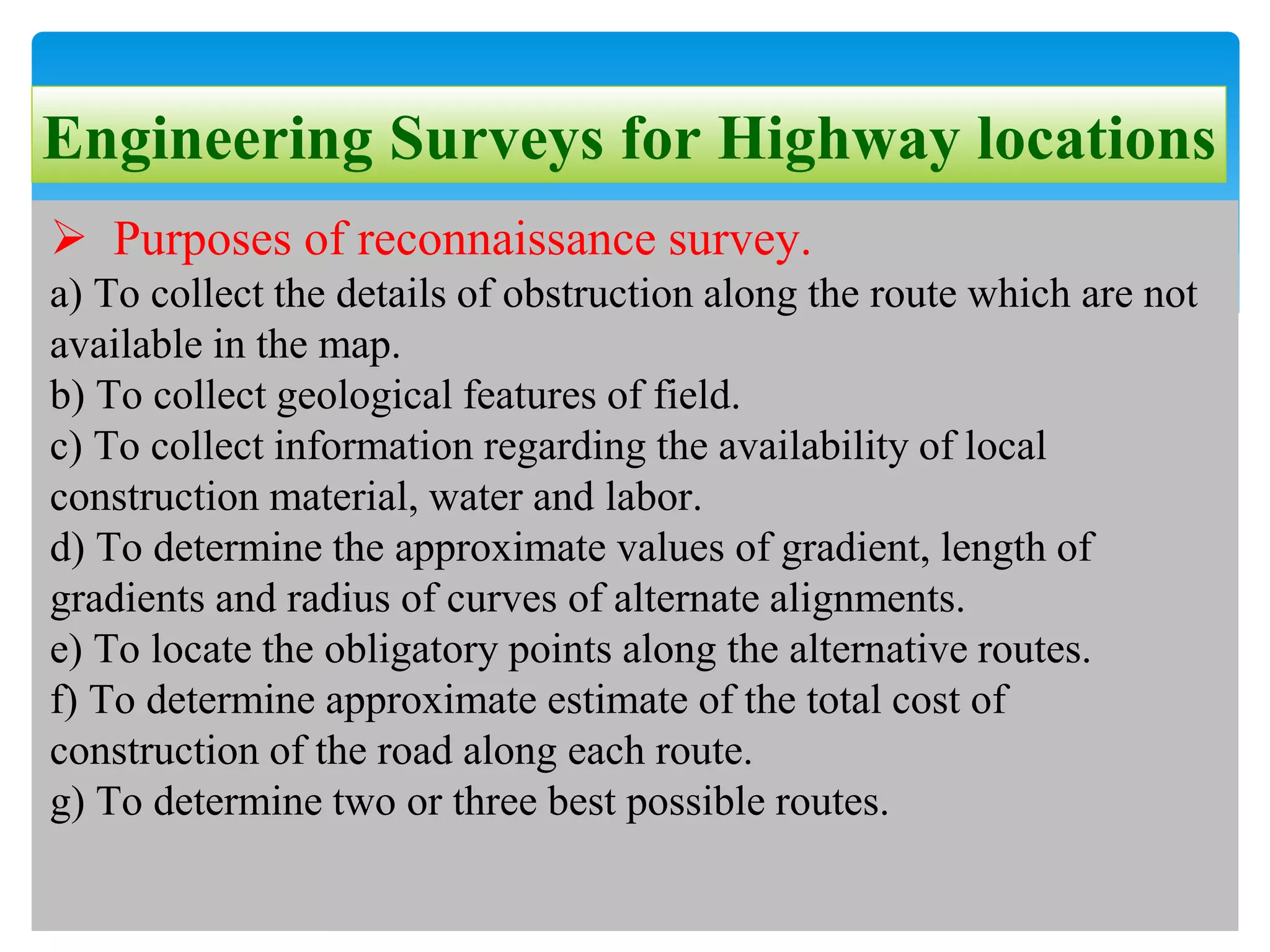 Engineering Surveys for Highway locations
 Purposes of reconnaissance survey.
a) To collect the details of obstruction along the route which are not
available in the map.
b) To collect geological features of field.
c) To collect information regarding the availability of local
construction material, water and labor.
d) To determine the approximate values of gradient, length of
gradients and radius of curves of alternate alignments.
e) To locate the obligatory points along the alternative routes.
f) To determine approximate estimate of the total cost of
construction of the road along each route.
g) To determine two or three best possible routes.
 