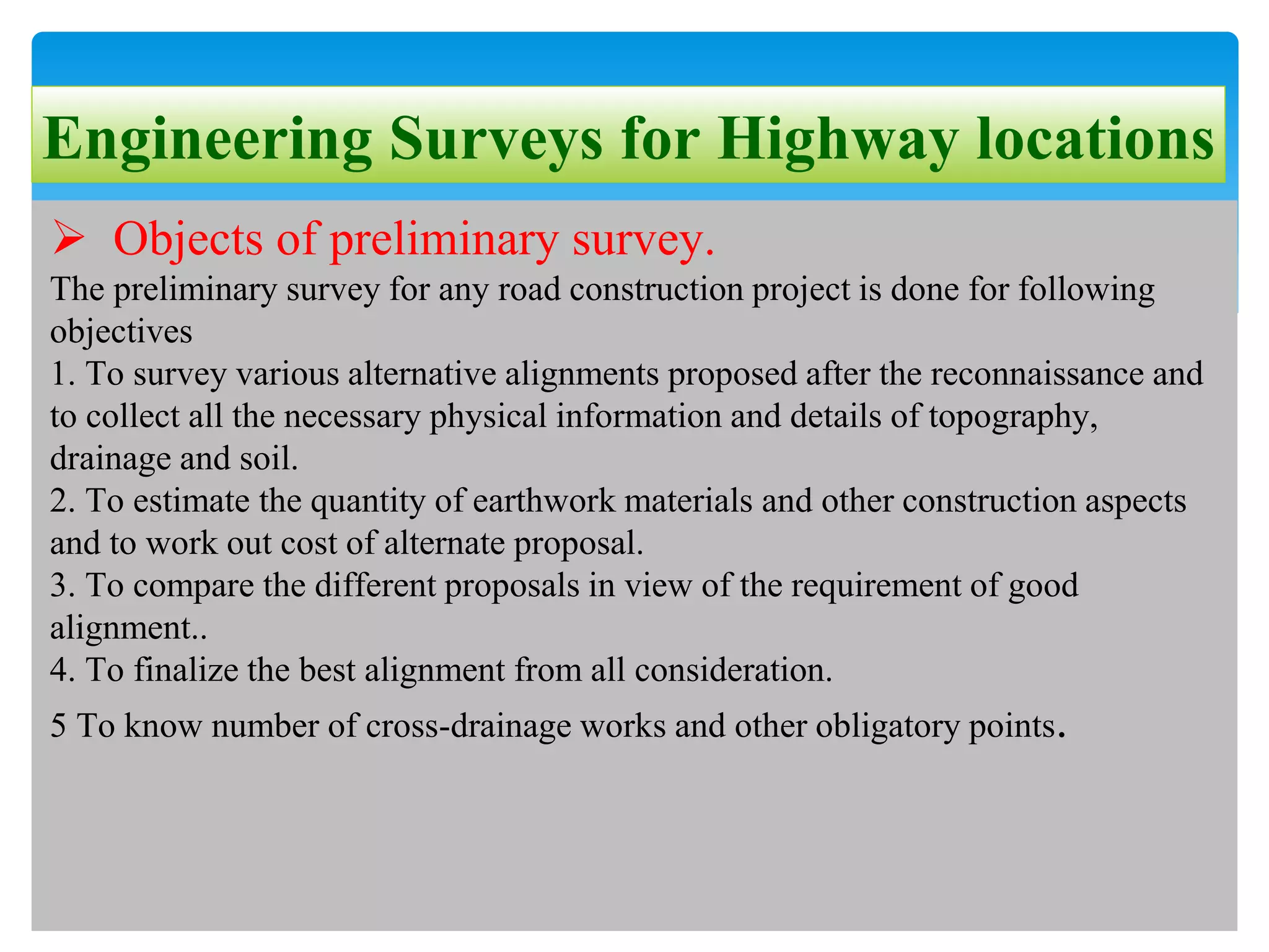 Engineering Surveys for Highway locations
 Objects of preliminary survey.
The preliminary survey for any road construction project is done for following
objectives
1. To survey various alternative alignments proposed after the reconnaissance and
to collect all the necessary physical information and details of topography,
drainage and soil.
2. To estimate the quantity of earthwork materials and other construction aspects
and to work out cost of alternate proposal.
3. To compare the different proposals in view of the requirement of good
alignment..
4. To finalize the best alignment from all consideration.
5 To know number of cross-drainage works and other obligatory points.
 