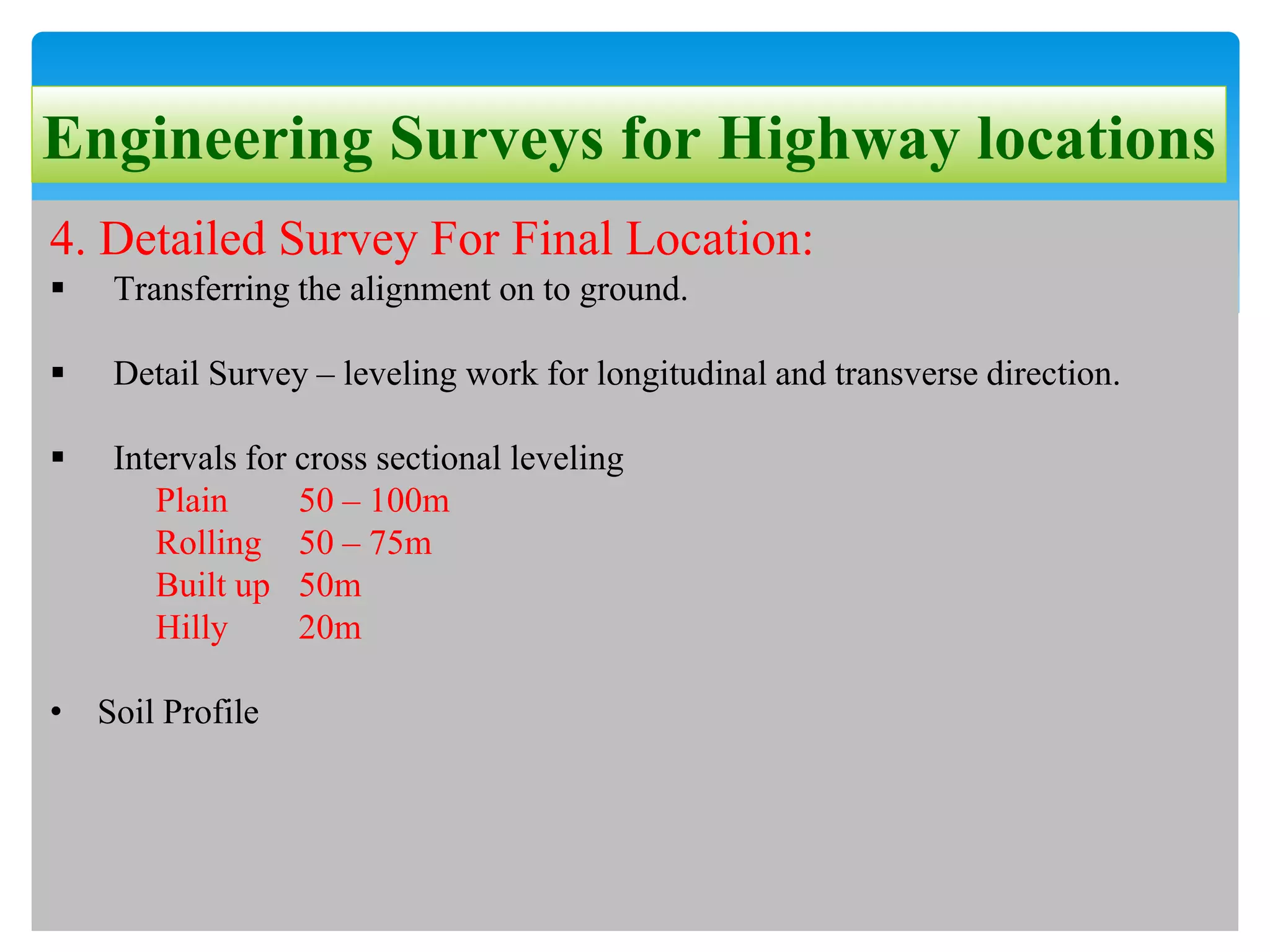 Engineering Surveys for Highway locations
4. Detailed Survey For Final Location:
 Transferring the alignment on to ground.
 Detail Survey – leveling work for longitudinal and transverse direction.
 Intervals for cross sectional leveling
Plain 50 – 100m
Rolling 50 – 75m
Built up 50m
Hilly 20m
• Soil Profile
 