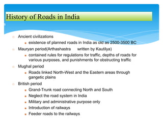 History of Roads in India
◻ Ancient civilizations
■ existence of planned roads in India as old as 2500-3500 BC
◻ Mauryan period(Arthashastra written by Kautilya)
■ contained rules for regulations for traffic, depths of roads for
various purposes, and punishments for obstructing traffic
◻ Mughal period
■ Roads linked North-West and the Eastern areas through
gangetic plains
◻ British period
■ Grand-Trunk road connecting North and South
■ Neglect the road system in India
■ Military and administrative purpose only
■ Introduction of railways
■ Feeder roads to the railways
5
 