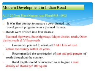 Modern Development in Indian Road
A. 1st 20 Year Plan (Nagpur road Plan)1943 –1963
◻ It Was first attempt to prepare a co-ordinated road
development programme in a planned manner.
◻ Roads were divided into four classes:
National highways, State highways, Major district roads, Other
district roads & Village roads
◻ Committee planned to construct 2 lakh kms of road
across the country within 20 years.
◻ Recommended the construction of star and grid pattern of
roads throughout the country.
◻ Road length should be increased so as to give a road
density of 16kms per 100 sq.km
 