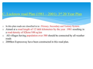 C. Lucknow road Plan (1981 – 2001) 3rd 20 Year Plan
◻ In this plan roads are classified in to : Primary, Secondary and Tertiary System.
◻ Aimed at a road length of 12 lakh kilometres by the year 1981 resulting in
a road density of 82kms/100 sq.km
◻ All villages having population over 500 should be connected by all weather
roads
◻ 2000km Expressway have been constructed in this road plan.
 