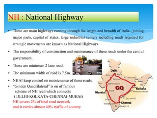 ▪ These are main highways running through the length and breadth of India , joining
major parts, capital of states, large industrial centers including roads required for
strategic movements are known as National Highways.
▪ The responsibility of construction and maintenance of these roads under the central
government.
▪ These are minimum 2 lane road.
▪ The minimum width of road is 7.5m.
▪ NHAI keep control on maintenance of these roads.
▪ “Golden Quadrilateral” is on of famous
scheme of NH read which connects
( DELHI-KOLKATA-CHENNAI-MUBAI)
- NH covers 2% of total road network
and it carries almost 40% traffic of country
NH : National Highway
 