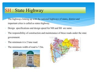 - The highways linking up with the national highways of states, district and
important cities is called as states highway.
- Design specifications and design speed for NH and SH are same.
- The responsibility of construction and maintenance of these roads under the state
government.
- The minimum it is 2 lane road.
- The minimum width of road is 7.5m.
SH : State Highway
 