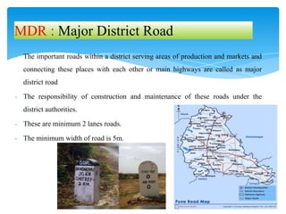 - The important roads within a district serving areas of production and markets and
connecting these places with each other or main highways are called as major
district road
- The responsibility of construction and maintenance of these roads under the
district authorities.
- These are minimum 2 lanes roads.
- The minimum width of road is 5m.
MDR : Major District Road
 
