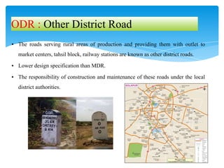 ▪ The roads serving rural areas of production and providing them with outlet to
market centers, tahsil block, railway stations are known as other district roads.
▪ Lower design specification than MDR.
▪ The responsibility of construction and maintenance of these roads under the local
district authorities.
ODR : Other District Road
 