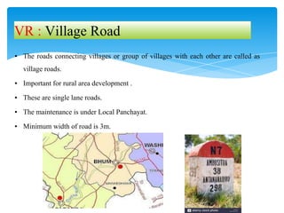 ▪ The roads connecting villages or group of villages with each other are called as
village roads.
▪ Important for rural area development .
▪ These are single lane roads.
▪ The maintenance is under Local Panchayat.
▪ Minimum width of road is 3m.
VR : Village Road
 