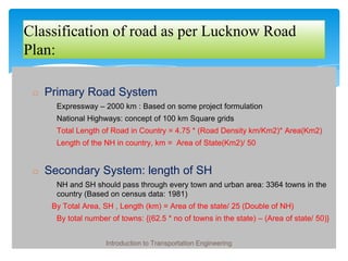 Classification of road as per Lucknow Road
Plan:
◻ Primary Road System
� Expressway – 2000 km : Based on some project formulation
� National Highways: concept of 100 km Square grids
� Total Length of Road in Country = 4.75 * (Road Density km/Km2)* Area(Km2)
� Length of the NH in country, km = Area of State(Km2)/ 50
◻ Secondary System: length of SH
� NH and SH should pass through every town and urban area: 3364 towns in the
country (Based on census data: 1981)
� By Total Area, SH , Length (km) = Area of the state/ 25 (Double of NH)
� By total number of towns: {(62.5 * no of towns in the state) – (Area of state/ 50)}
Introduction to Transportation Engineering
 