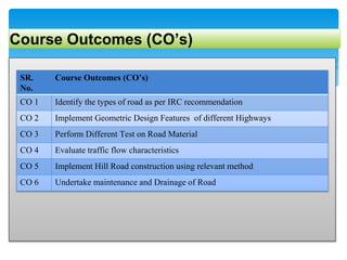 Course Outcomes (CO’s)
SR.
No.
Course Outcomes (CO’s)
CO 1 Identify the types of road as per IRC recommendation
CO 2 Implement Geometric Design Features of different Highways
CO 3 Perform Different Test on Road Material
CO 4 Evaluate traffic flow characteristics
CO 5 Implement Hill Road construction using relevant method
CO 6 Undertake maintenance and Drainage of Road
 