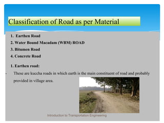 Classification of Road as per Material
1. Earthen Road
2. Water Bound Macadam (WBM) ROAD
3. Bitumen Road
4. Concrete Road
1. Earthen road:
- These are kuccha roads in which earth is the main constituent of road and probably
provided in village area.
Introduction to Transportation Engineering
 