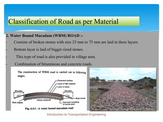 Classification of Road as per Material
2. Water Bound Macadam (WBM) ROAD :-
- Consists of broken stones with size 25 mm to 75 mm are laid in three layers.
- Bottom layer is laid of bigger sized stones.
- This type of road is also provided in village area.
- Combination of bituminous and concrete roads.
Introduction to Transportation Engineering
 
