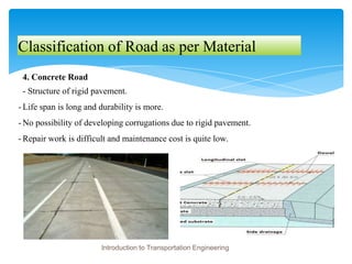 Classification of Road as per Material
4. Concrete Road
- Structure of rigid pavement.
- Life span is long and durability is more.
- No possibility of developing corrugations due to rigid pavement.
- Repair work is difficult and maintenance cost is quite low.
Introduction to Transportation Engineering
 