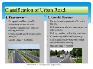 Classification of Urban Road:
1. Expressway:-
• For speedy and heavy traffic
• Pedestrians are not allowed.
• Complete separation of opposite
moving vehicles.
• Crossing and Sharp Curves Strictly
Avoided
• Design Speed = 100kmph.
2. Arterial Streets:-
▪ For the heavy/important traffic inside
the city
▪ Pedestrians are allowed to cross only at
intersections.
▪ Parking, loading, unloading prohibited.
▪ Connect city traffic to Expressway.
▪ Makes connectivity between central
city and outside industry.
▪ Design Speed = 80kmph
Introduction to Transportation Engineering
 