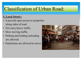 5. Local Street:-
▪ It provide open access to properties
along sides of road.
▪ Not carry heavy traffic.
▪ Slow moving traffic.
▪ Parking and loading unloading
are allowed.
▪ Pedestrians are allowed to move.
Classification of Urban Road:
 