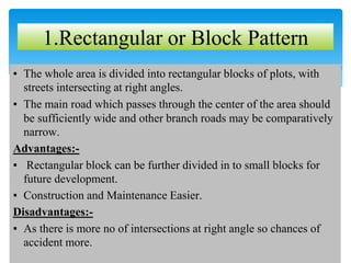 ▪ The whole area is divided into rectangular blocks of plots, with
streets intersecting at right angles.
▪ The main road which passes through the center of the area should
be sufficiently wide and other branch roads may be comparatively
narrow.
Advantages:-
▪ Rectangular block can be further divided in to small blocks for
future development.
▪ Construction and Maintenance Easier.
Disadvantages:-
▪ As there is more no of intersections at right angle so chances of
accident more.
1.Rectangular or Block Pattern
 