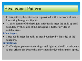 Hexagonal Pattern.
• In this pattern, the entire area is provided with a network of roads
formatting hexagonal figures.
• At each corner of the hexagon, three roads meet the built-up area
boundary by the sides of the hexagons is further divided in
suitable sizes.
Advantages:
• Three roads meet the built-up area boundary by the sides of the
hexagons.
Limitations:
• Traffic signs, pavement markings, and lighting should be adequate
so that drivers are aware that they should reduce their travel speed.
 