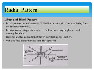 Radial Pattern.
1. Star and Block Pattern:-
▪ In this pattern, the entire area is divided into a network of roads radiating from
the business outwardly.
▪ In between radiating main roads, the built-up area may be planned with
rectangular block.
▪ Reduces level of congestion at the primary bottleneck location.
▪ Vehicles face each other less than block pattern.
 