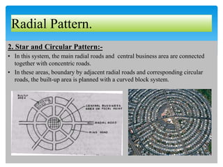 Radial Pattern.
2. Star and Circular Pattern:-
▪ In this system, the main radial roads and central business area are connected
together with concentric roads.
▪ In these areas, boundary by adjacent radial roads and corresponding circular
roads, the built-up area is planned with a curved block system.
 