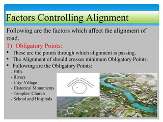 Factors Controlling Alignment
Following are the factors which affect the alignment of
road.
1) Obligatory Points:
• These are the points through which alignment is passing.
• The Alignment of should crosses minimum Obligatory Points.
• Following are the Obligatory Points:
- Hills
- Rivers
- City/ Village
- Historical Monuments
- Temples/ Church
- School and Hospitals
 