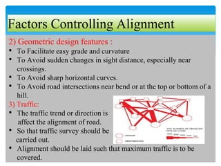 Factors Controlling Alignment
2) Geometric design features :
• To Facilitate easy grade and curvature
• To Avoid sudden changes in sight distance, especially near
crossings.
• To Avoid sharp horizontal curves.
• To Avoid road intersections near bend or at the top or bottom of a
hill.
3) Traffic:
• The traffic trend or direction is
affect the alignment of road.
• So that traffic survey should be
carried out.
• Alignment should be laid such that maximum traffic is to be
covered.
 