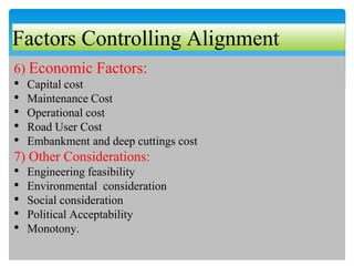 Factors Controlling Alignment
6) Economic Factors:
• Capital cost
• Maintenance Cost
• Operational cost
• Road User Cost
• Embankment and deep cuttings cost
7) Other Considerations:
• Engineering feasibility
• Environmental consideration
• Social consideration
• Political Acceptability
• Monotony.
 