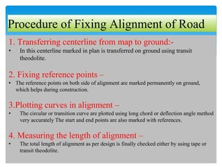 Procedure of Fixing Alignment of Road
1. Transferring centerline from map to ground:-
• In this centerline marked in plan is transferred on ground using transit
theodolite.
2. Fixing reference points –
• The reference points on both side of alignment are marked permanently on ground,
which helps during construction.
3.Plotting curves in alignment –
• The circular or transition curve are plotted using long chord or deflection angle method
very accurately The start and end points are also marked with references.
4. Measuring the length of alignment –
• The total length of alignment as per design is finally checked either by using tape or
transit theodolite.
 