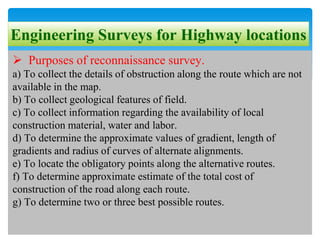 Engineering Surveys for Highway locations
 Purposes of reconnaissance survey.
a) To collect the details of obstruction along the route which are not
available in the map.
b) To collect geological features of field.
c) To collect information regarding the availability of local
construction material, water and labor.
d) To determine the approximate values of gradient, length of
gradients and radius of curves of alternate alignments.
e) To locate the obligatory points along the alternative routes.
f) To determine approximate estimate of the total cost of
construction of the road along each route.
g) To determine two or three best possible routes.
 