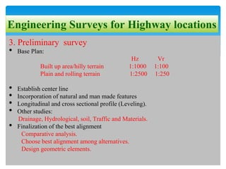 Engineering Surveys for Highway locations
3. Preliminary survey
• Base Plan:
Hz Vr
Built up area/hilly terrain 1:1000 1:100
Plain and rolling terrain 1:2500 1:250
• Establish center line
• Incorporation of natural and man made features
• Longitudinal and cross sectional profile (Leveling).
• Other studies:
Drainage, Hydrological, soil, Traffic and Materials.
• Finalization of the best alignment
Comparative analysis.
Choose best alignment among alternatives.
Design geometric elements.
 