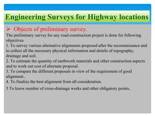 Engineering Surveys for Highway locations
 Objects of preliminary survey.
The preliminary survey for any road construction project is done for following
objectives
1. To survey various alternative alignments proposed after the reconnaissance and
to collect all the necessary physical information and details of topography,
drainage and soil.
2. To estimate the quantity of earthwork materials and other construction aspects
and to work out cost of alternate proposal.
3. To compare the different proposals in view of the requirement of good
alignment..
4. To finalize the best alignment from all consideration.
5 To know number of cross-drainage works and other obligatory points.
 