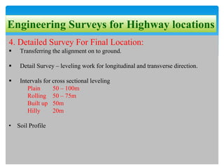Engineering Surveys for Highway locations
4. Detailed Survey For Final Location:
 Transferring the alignment on to ground.
 Detail Survey – leveling work for longitudinal and transverse direction.
 Intervals for cross sectional leveling
Plain 50 – 100m
Rolling 50 – 75m
Built up 50m
Hilly 20m
• Soil Profile
 